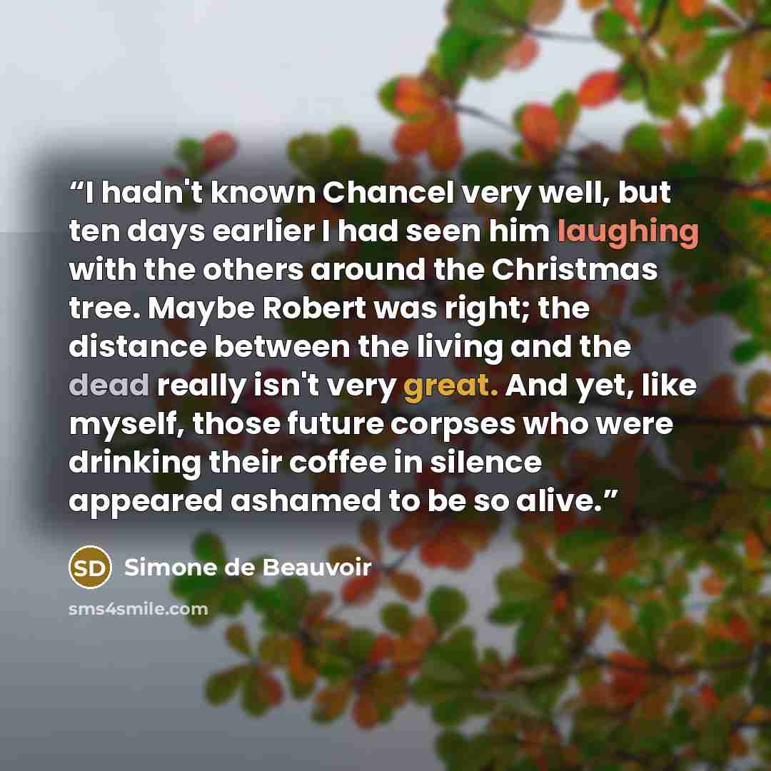 “I hadn't known Chancel very well, but ten days earlier I had seen him laughing with the others around the Christmas tree. Maybe Robert was right; the distance between the living and the dead really isn't very great. And yet, like myself, those future corpses who were drinking their coffee in…” quote by Simone de Beauvoir