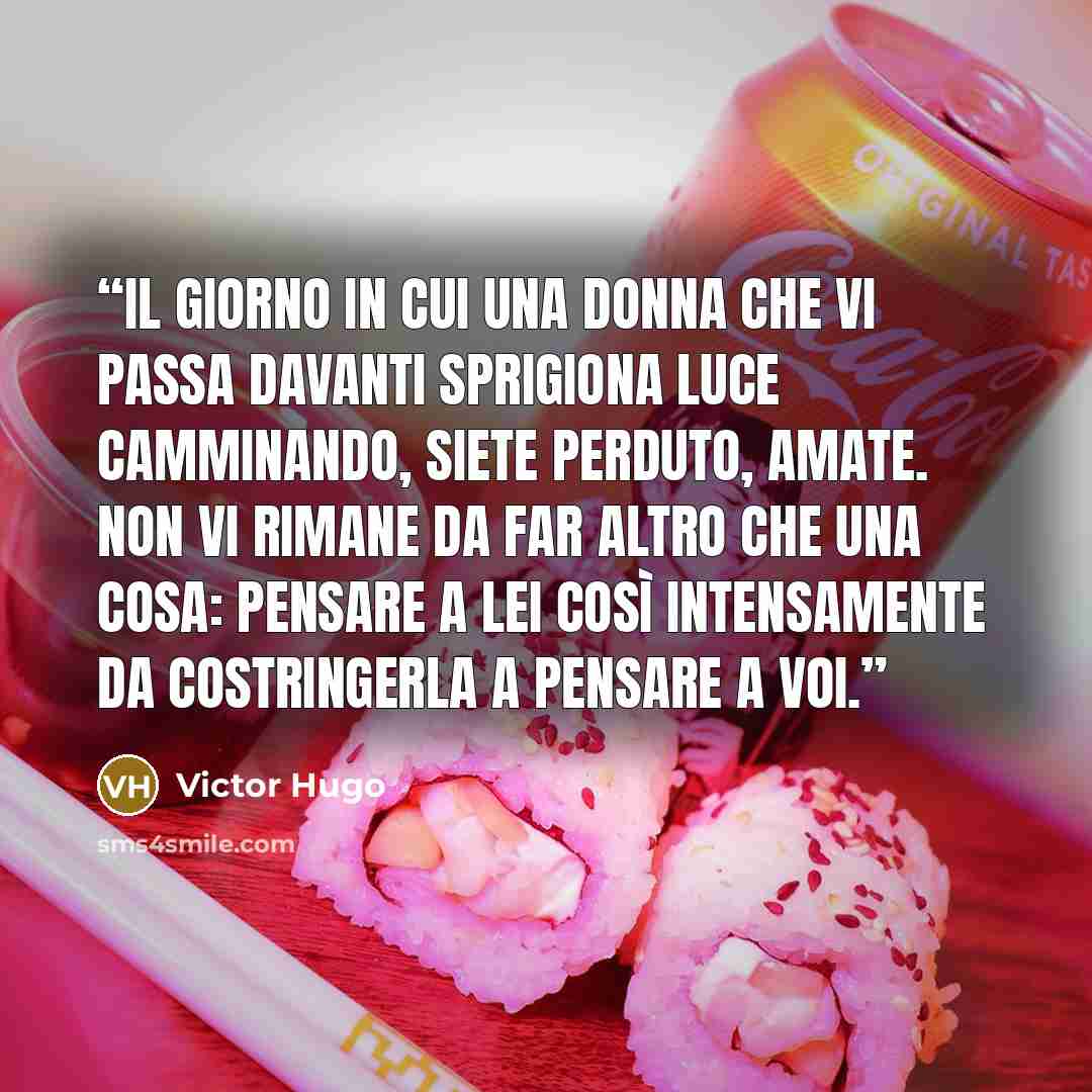 “Il giorno in cui una donna che vi passa davanti sprigiona luce camminando, siete perduto, amate. Non vi rimane da far altro che una cosa: pensare a lei così intensamente da costringerla a pensare a voi.” quote by Victor Hugo