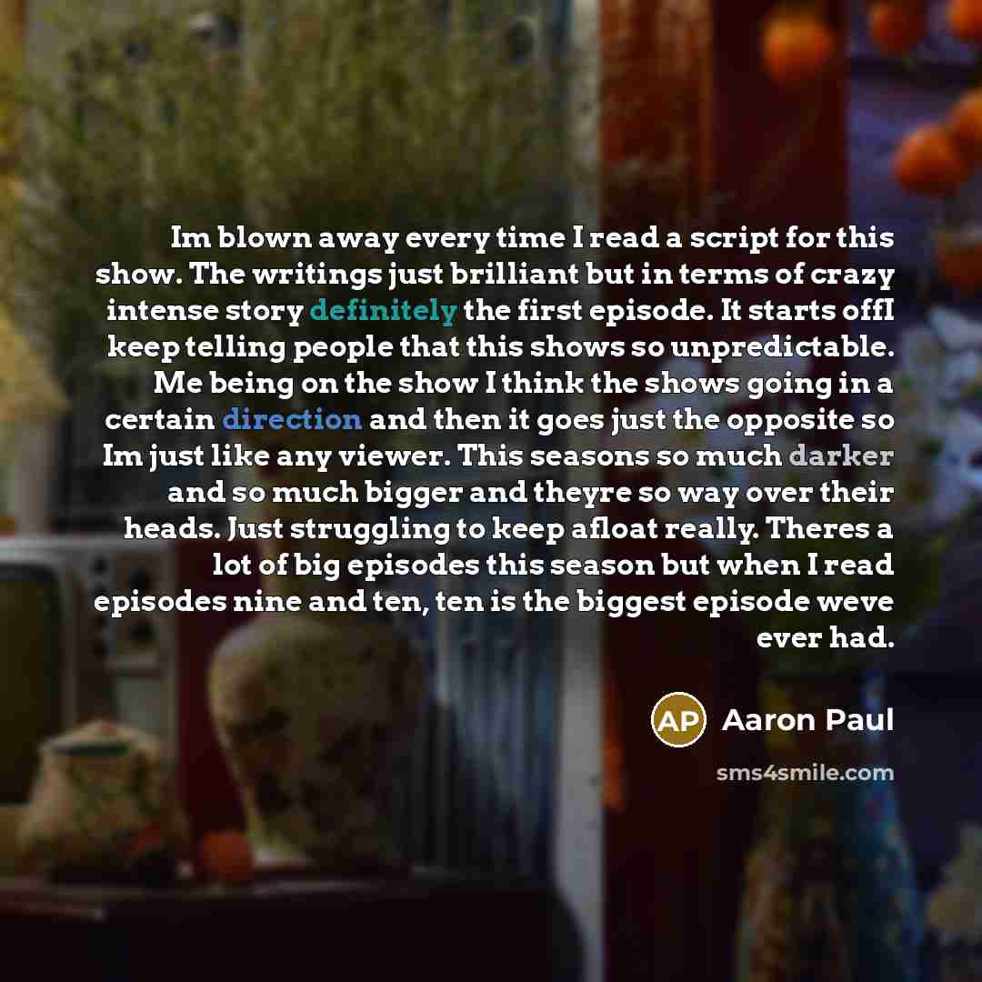 “Im blown away every time I read a script for this show. The writings just brilliant but in terms of crazy intense story definitely the first episode. It starts offI keep telling people that this shows so unpredictable. Me being on the show I think the shows going in a certain direction and then it…” quote by Aaron Paul