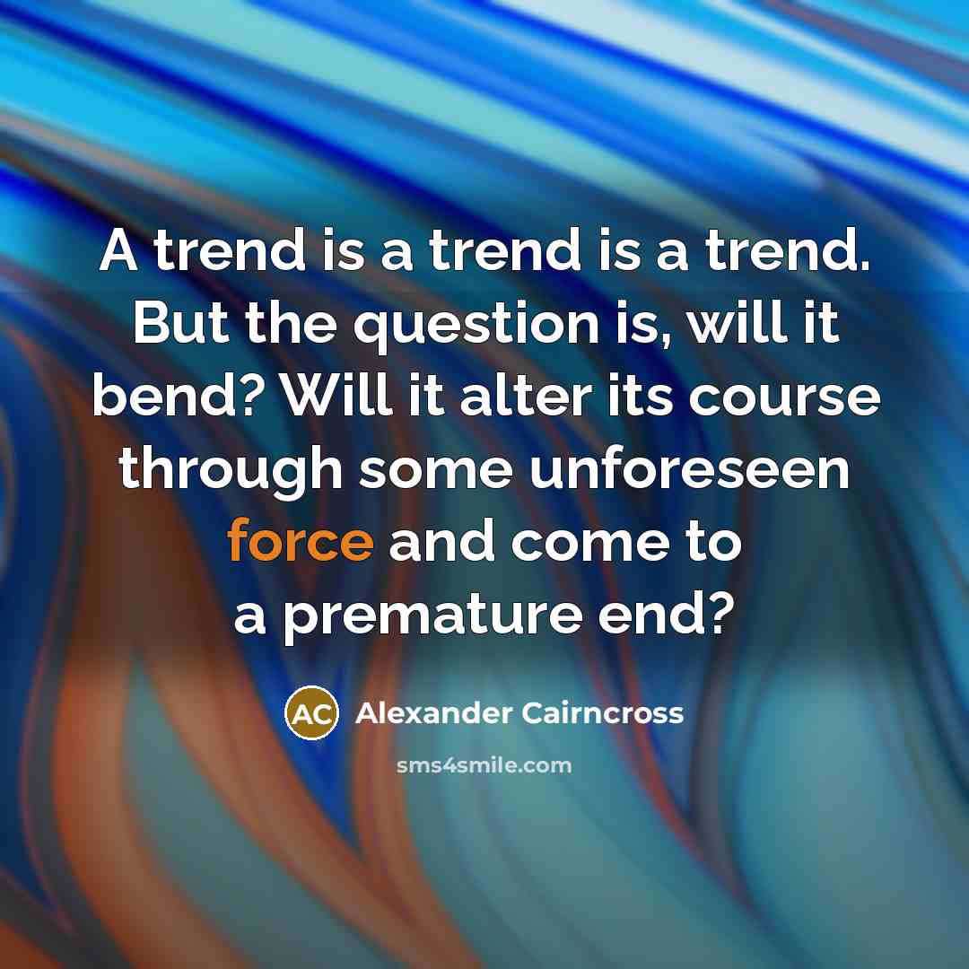 “A trend is a trend is a trend. But the question is, will it bend? Will it alter its course through some unforeseen force and come to a premature end?” quote by Alexander Cairncross