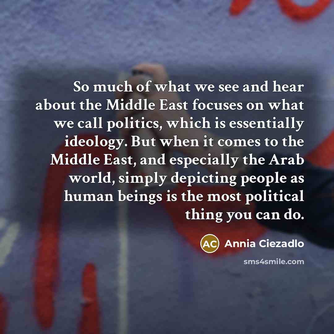 “So much of what we see and hear about the Middle East focuses on what we call politics, which is essentially ideology. But when it comes to the Middle East, and especially the Arab world, simply depicting people as human beings is the most political thing you can do.” quote by Annia Ciezadlo