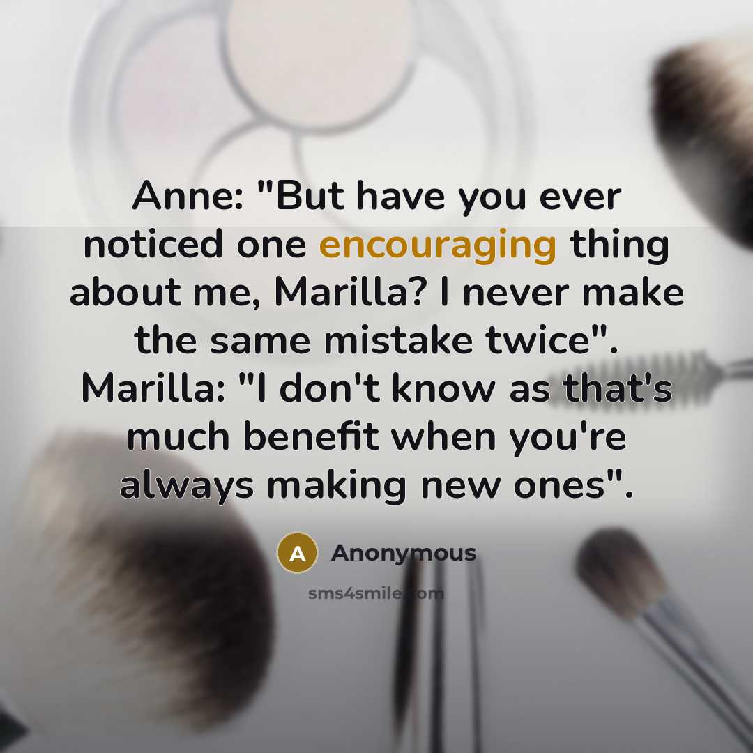 “Anne: "But have you ever noticed one encouraging thing about me, Marilla? I never make the same mistake twice". Marilla: "I don't know as that's much benefit when you're always making new ones".” quote by Anonymous