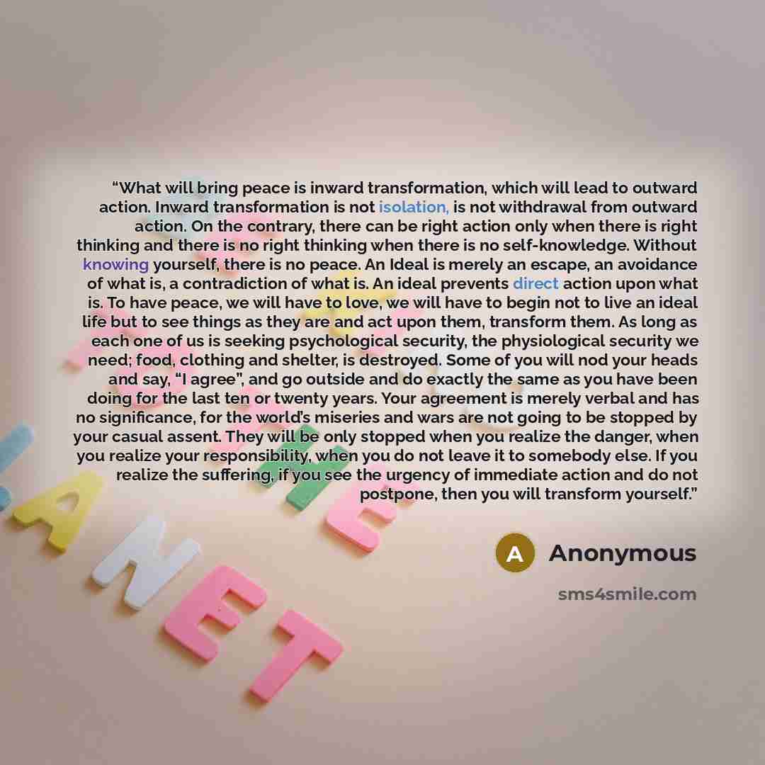 “What will bring peace is inward transformation, which will lead to outward action. Inward transformation is not isolation, is not withdrawal from outward action. On the contrary, there can be right action only when there is right thinking and there is no right thinking when there is no…” quote by Anonymous