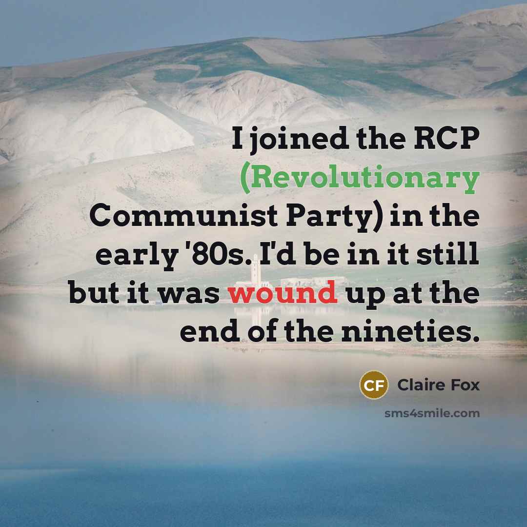 “I joined the RCP (Revolutionary Communist Party) in the early '80s. I'd be in it still but it was wound up at the end of the nineties.” quote by Claire Fox