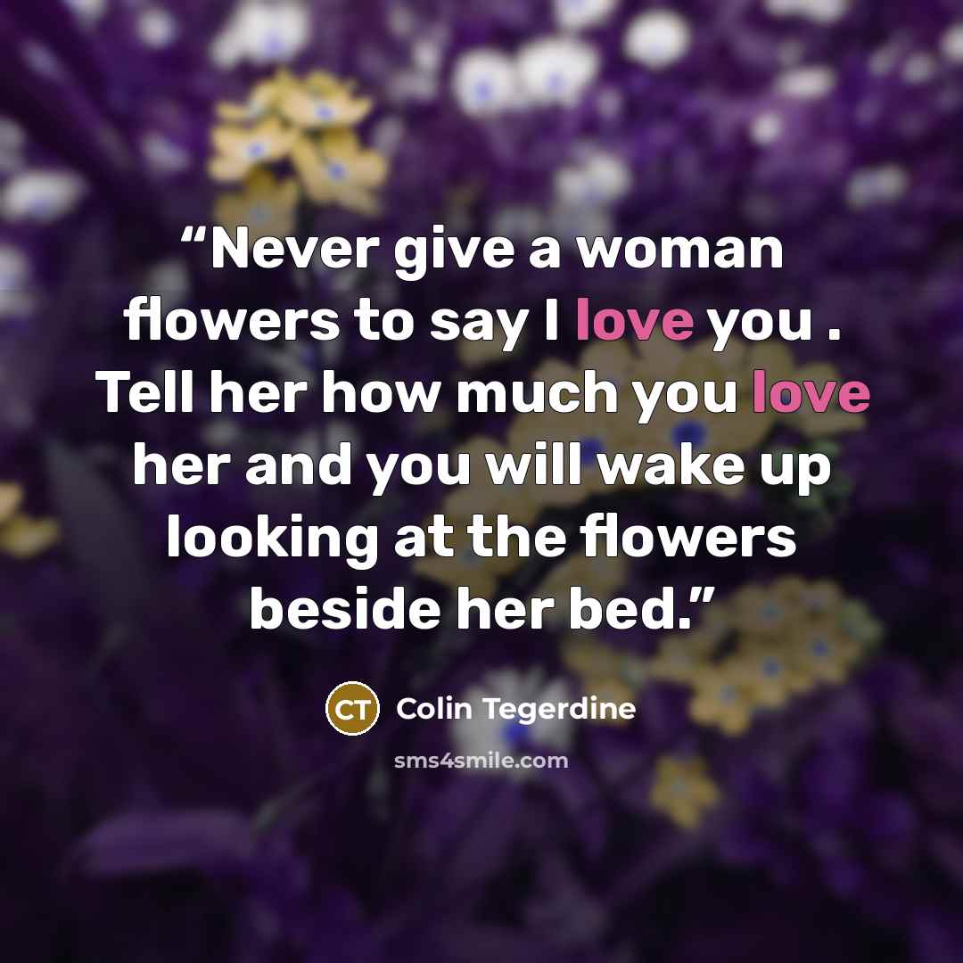 “Never give a woman flowers to say I love you . Tell her how much you love her and you will wake up looking at the flowers beside her bed.” quote by Colin Tegerdine