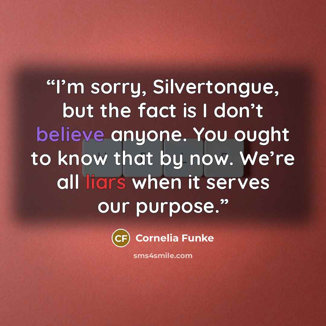 “I’m sorry, Silvertongue, but the fact is I don’t believe anyone. You ought to know that by now. We’re all liars when it serves our purpose.” quote by Cornelia Funke
