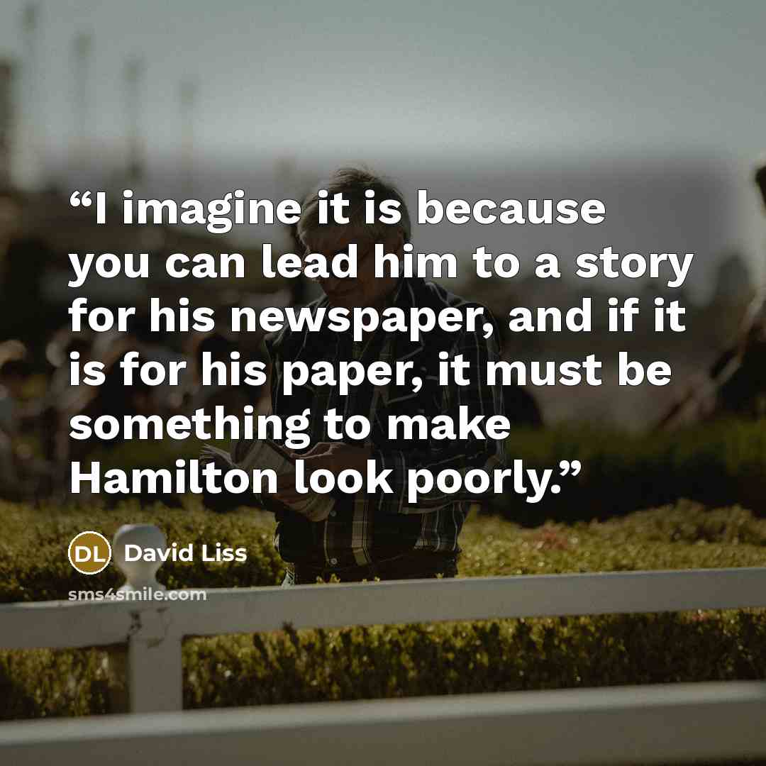 “I imagine it is because you can lead him to a story for his newspaper, and if it is for his paper, it must be something to make Hamilton look poorly.” quote by David Liss