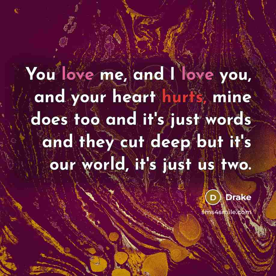 “You love me, and I love you, and your heart hurts, mine does too and it's just words and they cut deep but it's our world, it's just us two.” quote by Drake