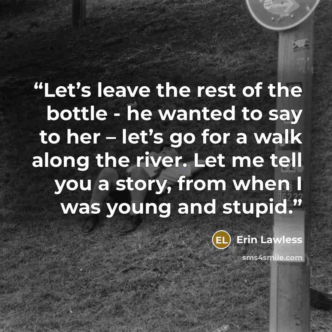 “Let’s leave the rest of the bottle - he wanted to say to her – let’s go for a walk along the river. Let me tell you a story, from when I was young and stupid.” quote by Erin Lawless