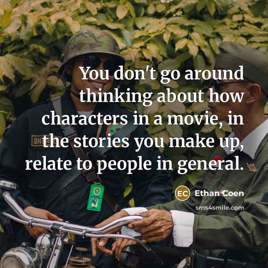 “You don't go around thinking about how characters in a movie, in the stories you make up, relate to people in general.” quote by Ethan Coen
