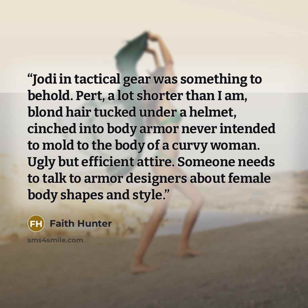 “Jodi in tactical gear was something to behold. Pert, a lot shorter than I am, blond hair tucked under a helmet, cinched into body armor never intended to mold to the body of a curvy woman. Ugly but efficient attire. Someone needs to talk to armor designers about female body shapes and style.” quote by Faith Hunter