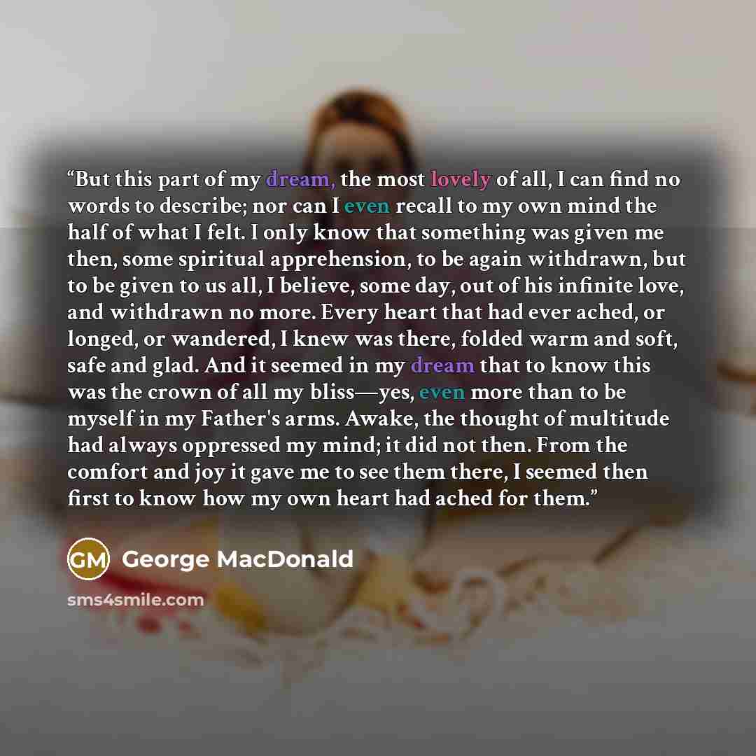 “But this part of my dream, the most lovely of all, I can find no words to describe; nor can I even recall to my own mind the half of what I felt. I only know that something was given me then, some spiritual apprehension, to be again withdrawn, but to be given to us all, I believe, some day, out of…” quote by George MacDonald