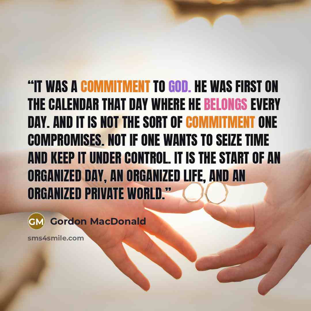 “It was a commitment to God. He was first on the calendar that day where He belongs every day. And it is not the sort of commitment one compromises. Not if one wants to seize time and keep it under control. It is the start of an organized day, an organized life, and an organized private world.” quote by Gordon MacDonald