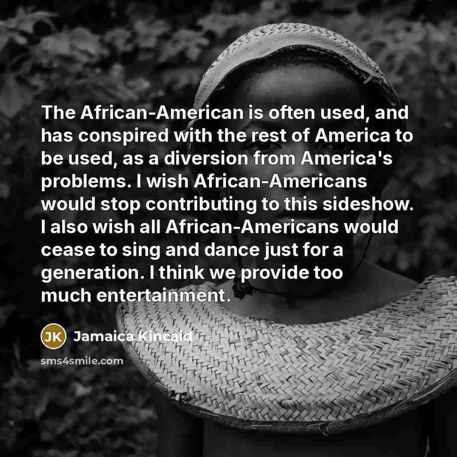 “The African-American is often used, and has conspired with the rest of America to be used, as a diversion from America's problems. I wish African-Americans would stop contributing to this sideshow. I also wish all African-Americans would cease to sing and dance just for a generation. I think we…” quote by Jamaica Kincaid