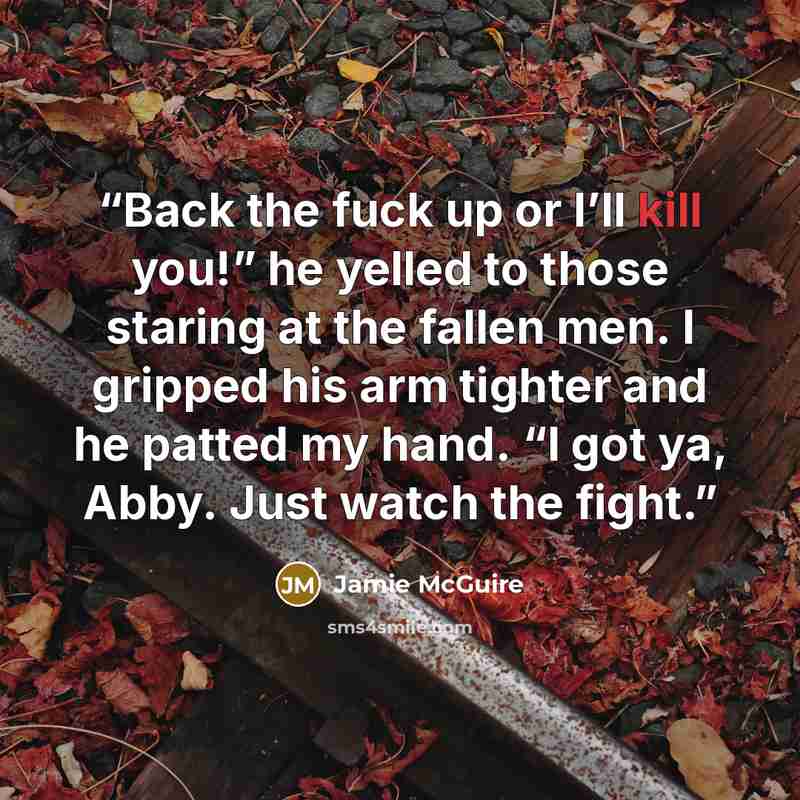 “Back the fuck up or I’ll kill you!” he yelled to those staring at the fallen men. I gripped his arm tighter and he patted my hand. “I got ya, Abby. Just watch the fight.” quote by Jamie McGuire