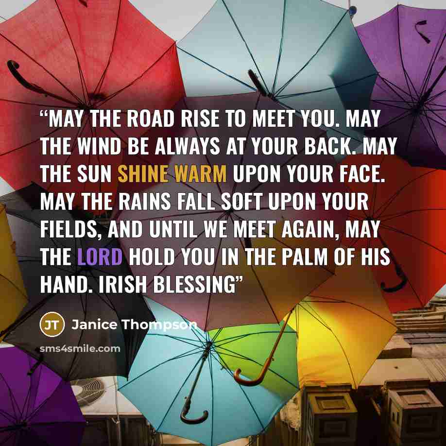 “May the road rise to meet you. May the wind be always at your back. May the sun shine warm upon your face. May the rains fall soft upon your fields, and until we meet again, May the Lord hold you in the palm of His hand. Irish blessing” quote by Janice Thompson