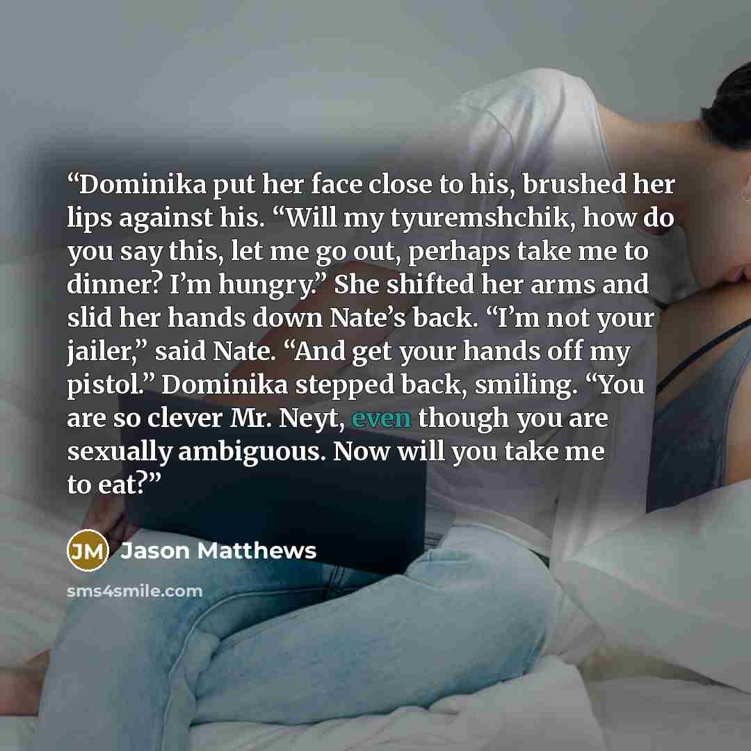 “Dominika put her face close to his, brushed her lips against his. “Will my tyuremshchik, how do you say this, let me go out, perhaps take me to dinner? I’m hungry.” She shifted her arms and slid her hands down Nate’s back. “I’m not your jailer,” said Nate. “And get your hands off my pistol.”…” quote by Jason Matthews