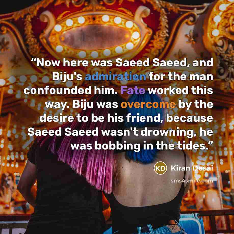 “Now here was Saeed Saeed, and Biju's admiration for the man confounded him. Fate worked this way. Biju was overcome by the desire to be his friend, because Saeed Saeed wasn't drowning, he was bobbing in the tides.” quote by Kiran Desai