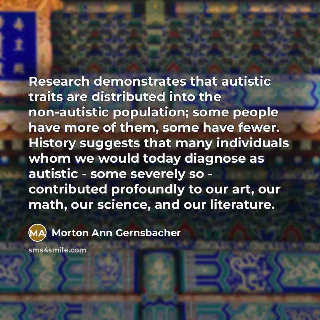 “Research demonstrates that autistic traits are distributed into the non-autistic population; some people have more of them, some have fewer. History suggests that many individuals whom we would today diagnose as autistic - some severely so - contributed profoundly to our art, our math, our…” quote by Morton Ann Gernsbacher