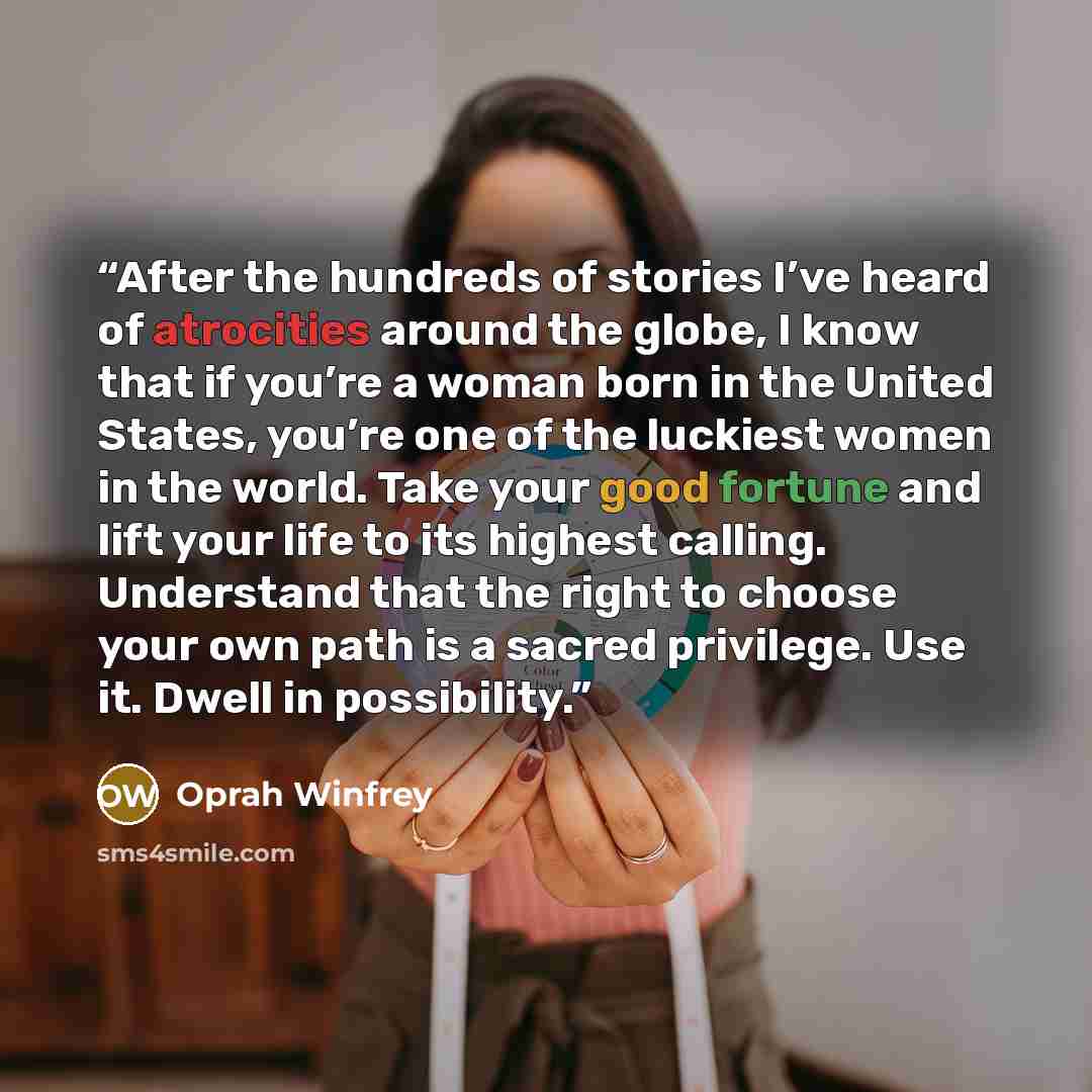 “After the hundreds of stories I’ve heard of atrocities around the globe, I know that if you’re a woman born in the United States, you’re one of the luckiest women in the world. Take your good fortune and lift your life to its highest calling. Understand that the right to choose your own path is a…” quote by Oprah Winfrey