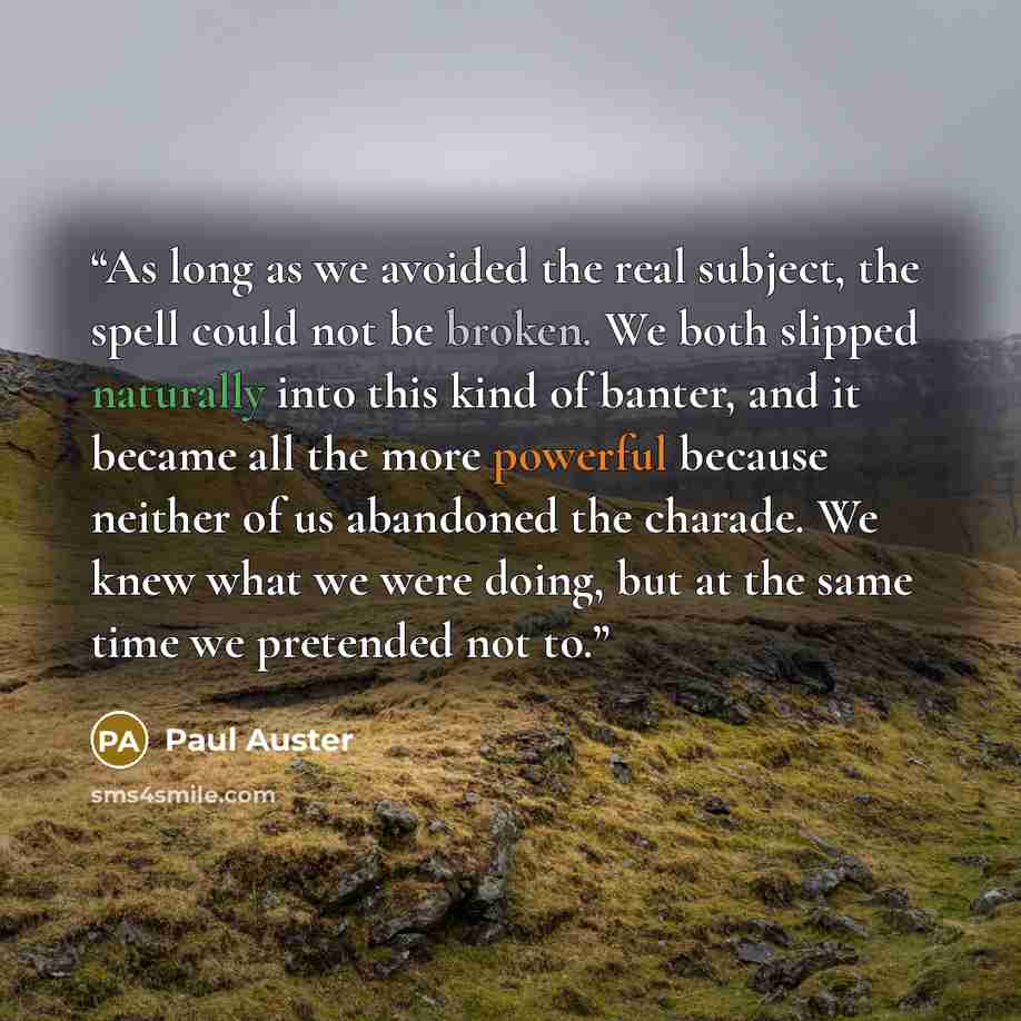 “As long as we avoided the real subject, the spell could not be broken. We both slipped naturally into this kind of banter, and it became all the more powerful because neither of us abandoned the charade. We knew what we were doing, but at the same time we pretended not to.” quote by Paul Auster