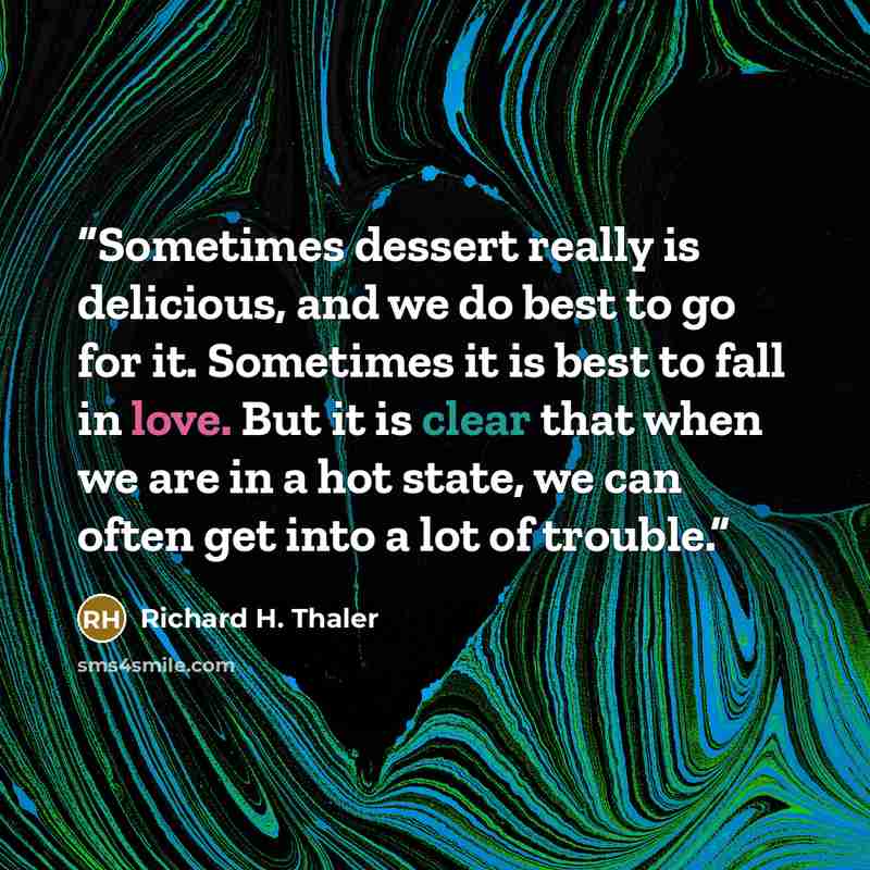 “Sometimes dessert really is delicious, and we do best to go for it. Sometimes it is best to fall in love. But it is clear that when we are in a hot state, we can often get into a lot of trouble.” quote by Richard H. Thaler