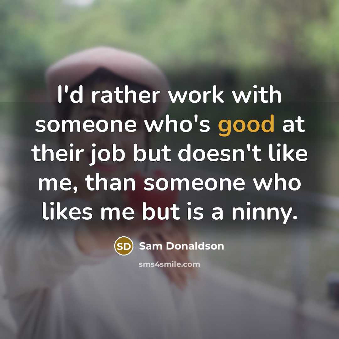 “I'd rather work with someone who's good at their job but doesn't like me, than someone who likes me but is a ninny.” quote by Sam Donaldson