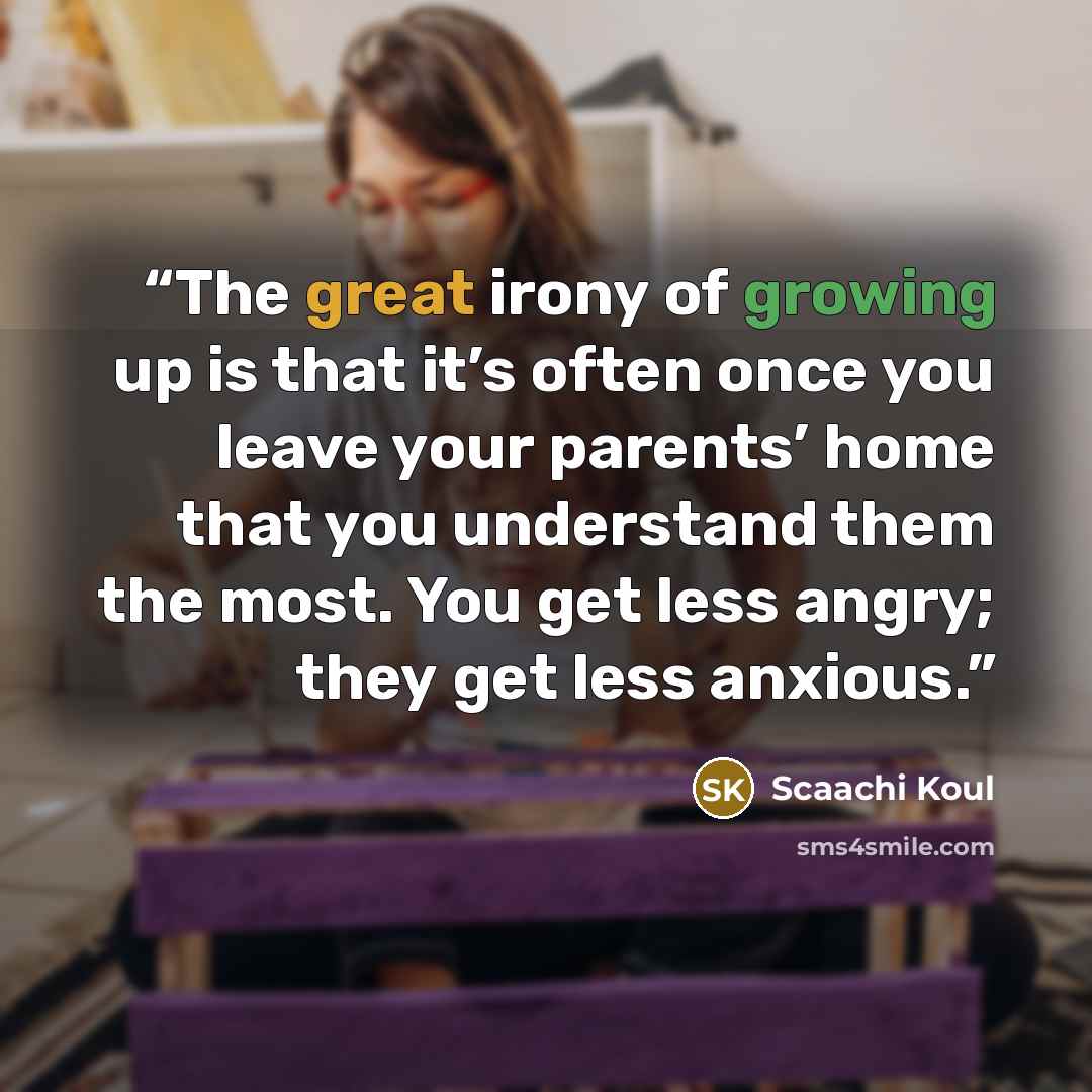 “The great irony of growing up is that it’s often once you leave your parents’ home that you understand them the most. You get less angry; they get less anxious.” quote by Scaachi Koul