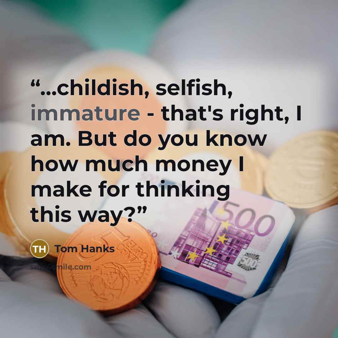 “...childish, selfish, immature - that's right, I am. But do you know how much money I make for thinking this way?” quote by Tom Hanks