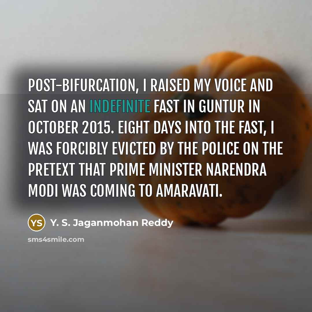“Post-bifurcation, I raised my voice and sat on an indefinite fast in Guntur in October 2015. Eight days into the fast, I was forcibly evicted by the police on the pretext that Prime Minister Narendra Modi was coming to Amaravati.” quote by Y. S. Jaganmohan Reddy
