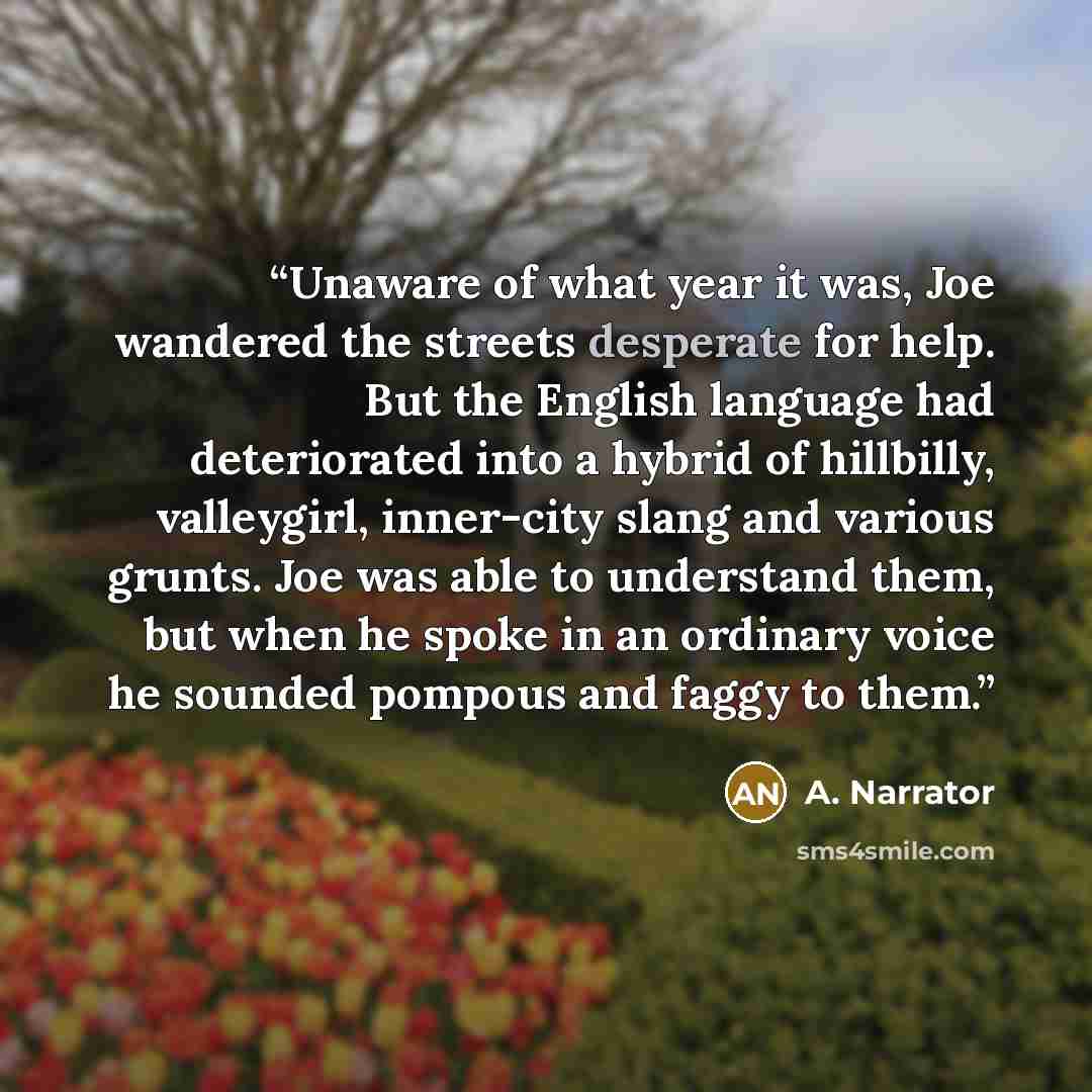 “Unaware of what year it was, Joe wandered the streets desperate for help. But the English language had deteriorated into a hybrid of hillbilly, valleygirl, inner-city slang and various grunts. Joe was able to understand them, but when he spoke in an ordinary voice he sounded pompous and faggy to…” quote by A. Narrator