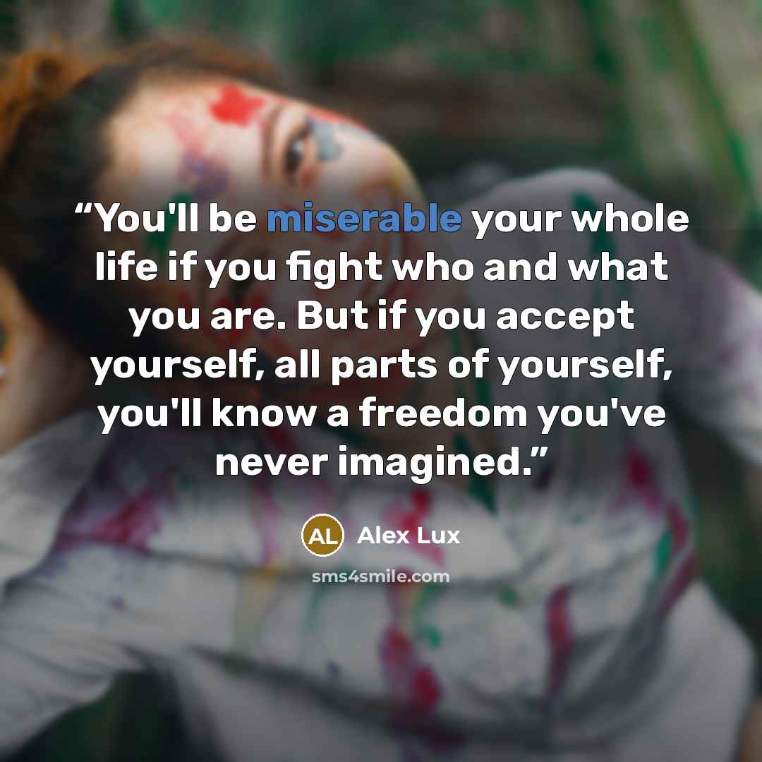“You'll be miserable your whole life if you fight who and what you are. But if you accept yourself, all parts of yourself, you'll know a freedom you've never imagined.” quote by Alex Lux