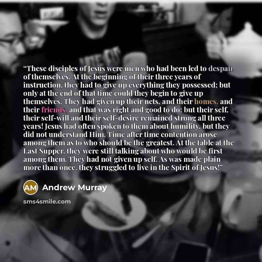 “These disciples of Jesus were men who had been led to despair of themselves. At the beginning of their three years of instruction, they had to give up everything they possessed; but only at the end of that time could they begin to give up themselves. They had given up their nets, and their homes…” quote by Andrew Murray