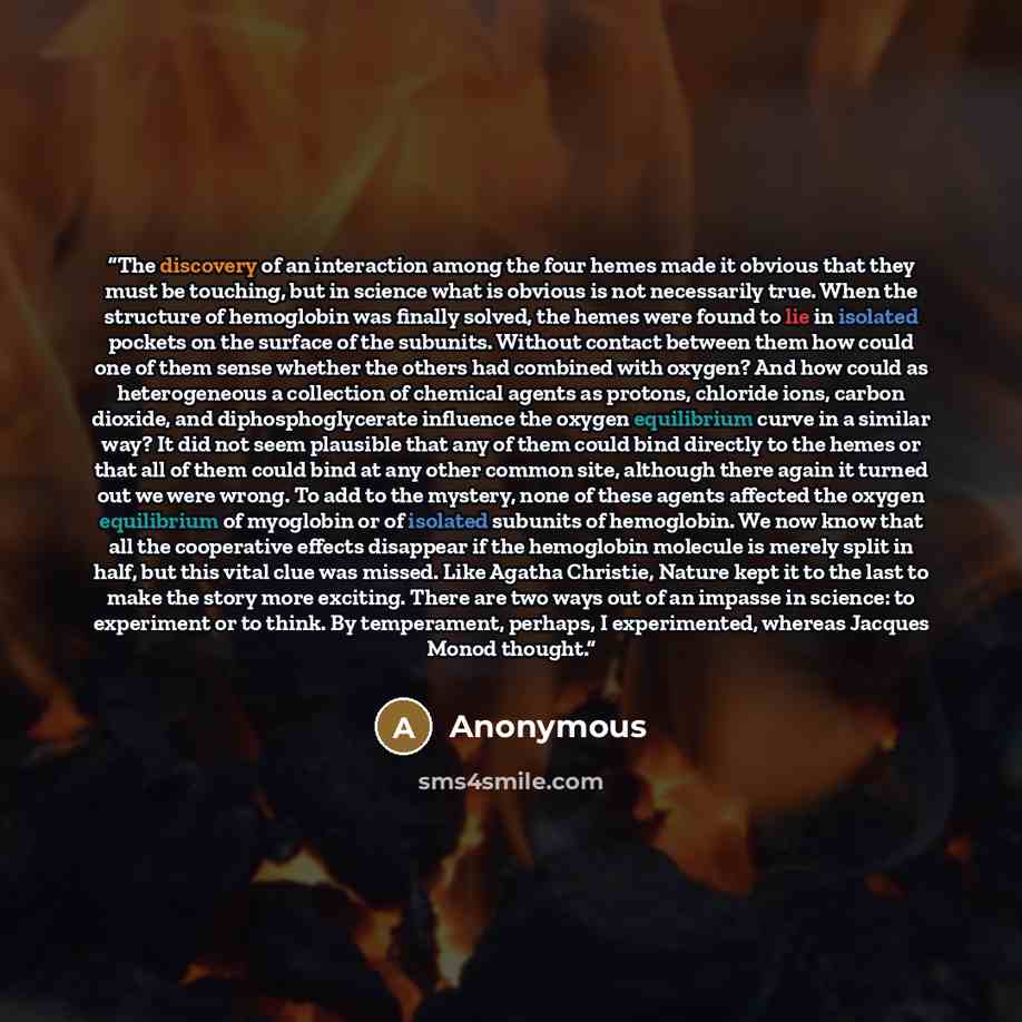 “The discovery of an interaction among the four hemes made it obvious that they must be touching, but in science what is obvious is not necessarily true. When the structure of hemoglobin was finally solved, the hemes were found to lie in isolated pockets on the surface of the subunits. Without…” quote by Anonymous