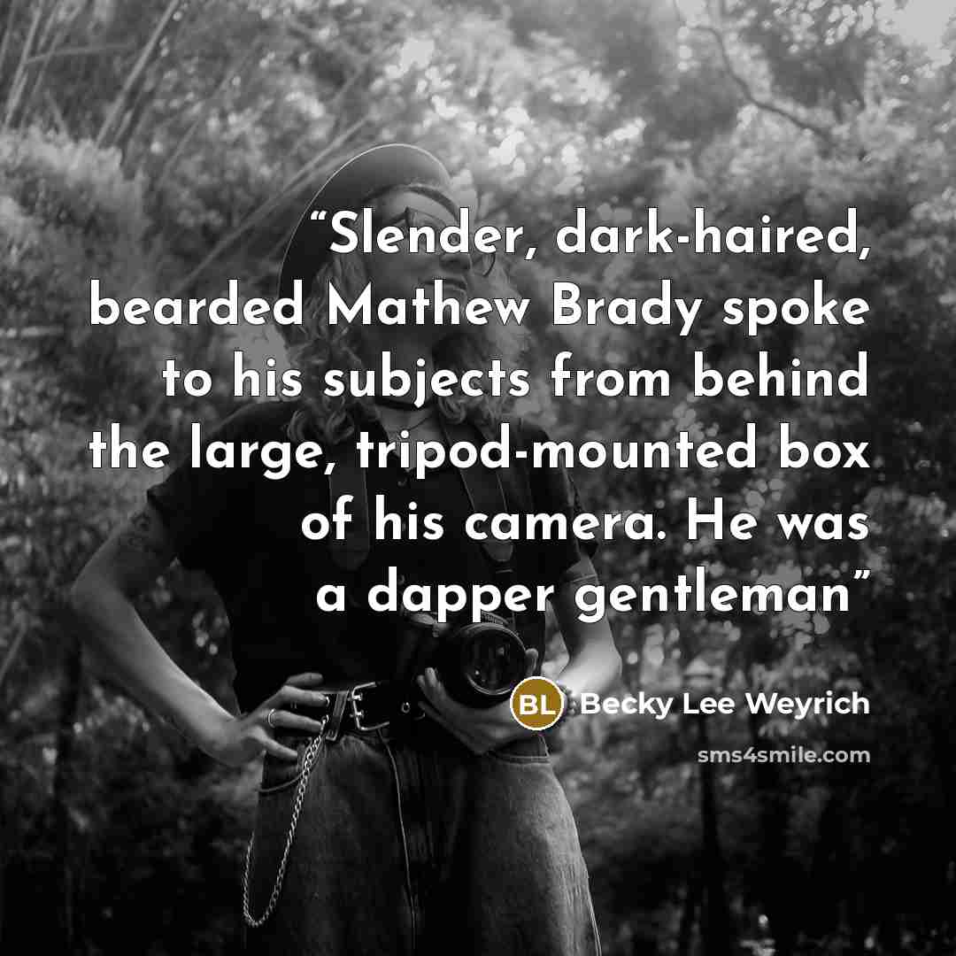 “Slender, dark-haired, bearded Mathew Brady spoke to his subjects from behind the large, tripod-mounted box of his camera. He was a dapper gentleman” quote by Becky Lee Weyrich