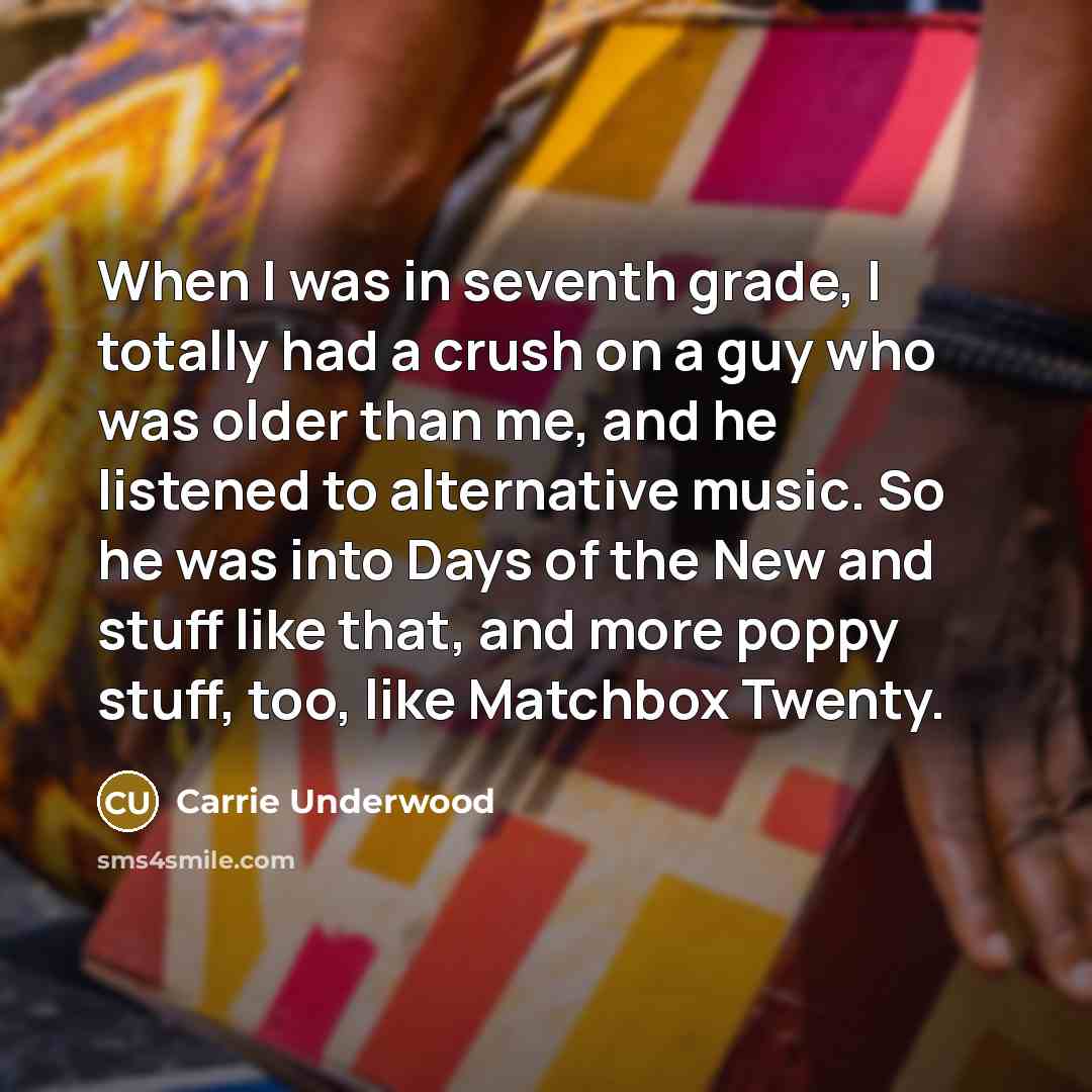 “When I was in seventh grade, I totally had a crush on a guy who was older than me, and he listened to alternative music. So he was into Days of the New and stuff like that, and more poppy stuff, too, like Matchbox Twenty.” quote by Carrie Underwood