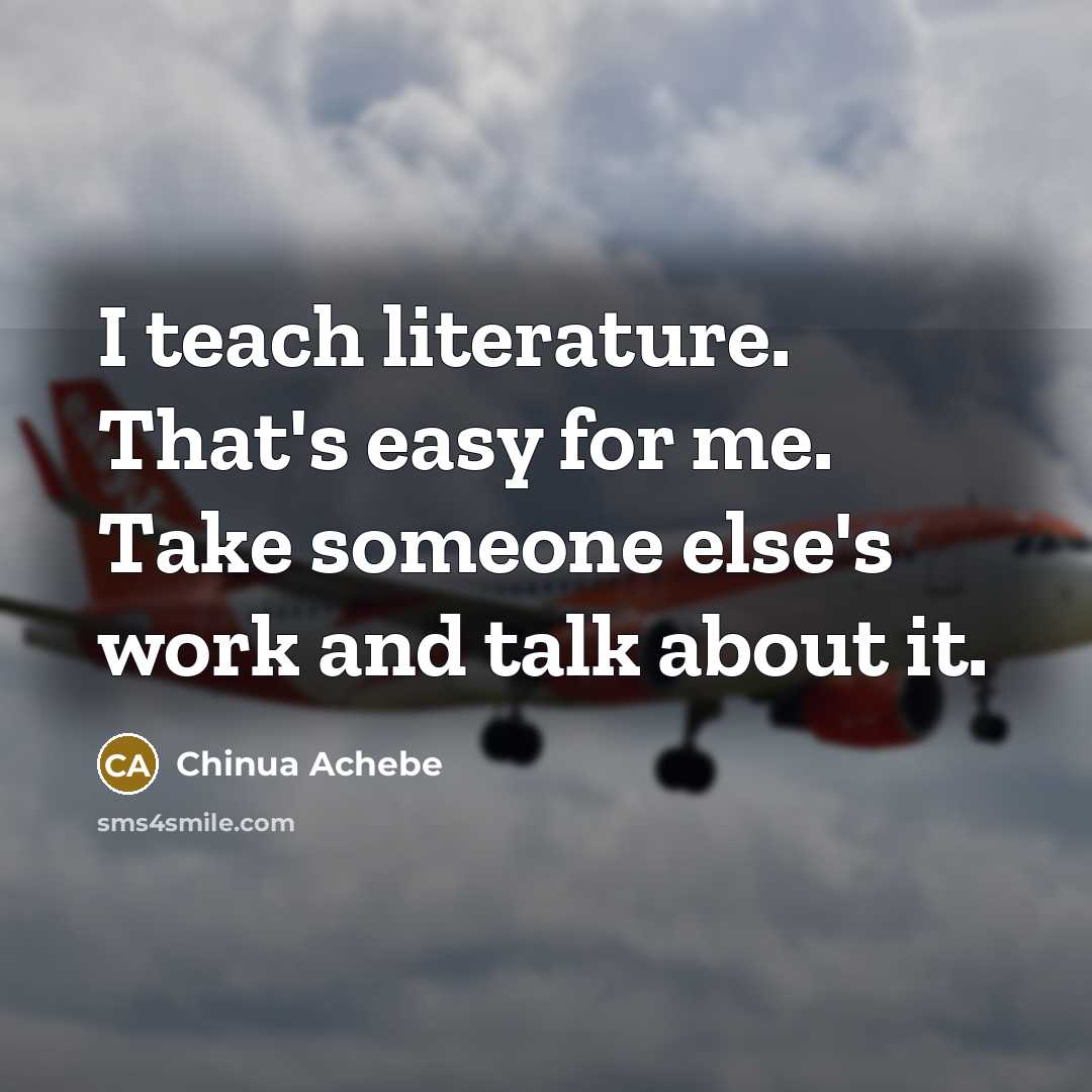 “I teach literature. That's easy for me. Take someone else's…” quote by Chinua Achebe