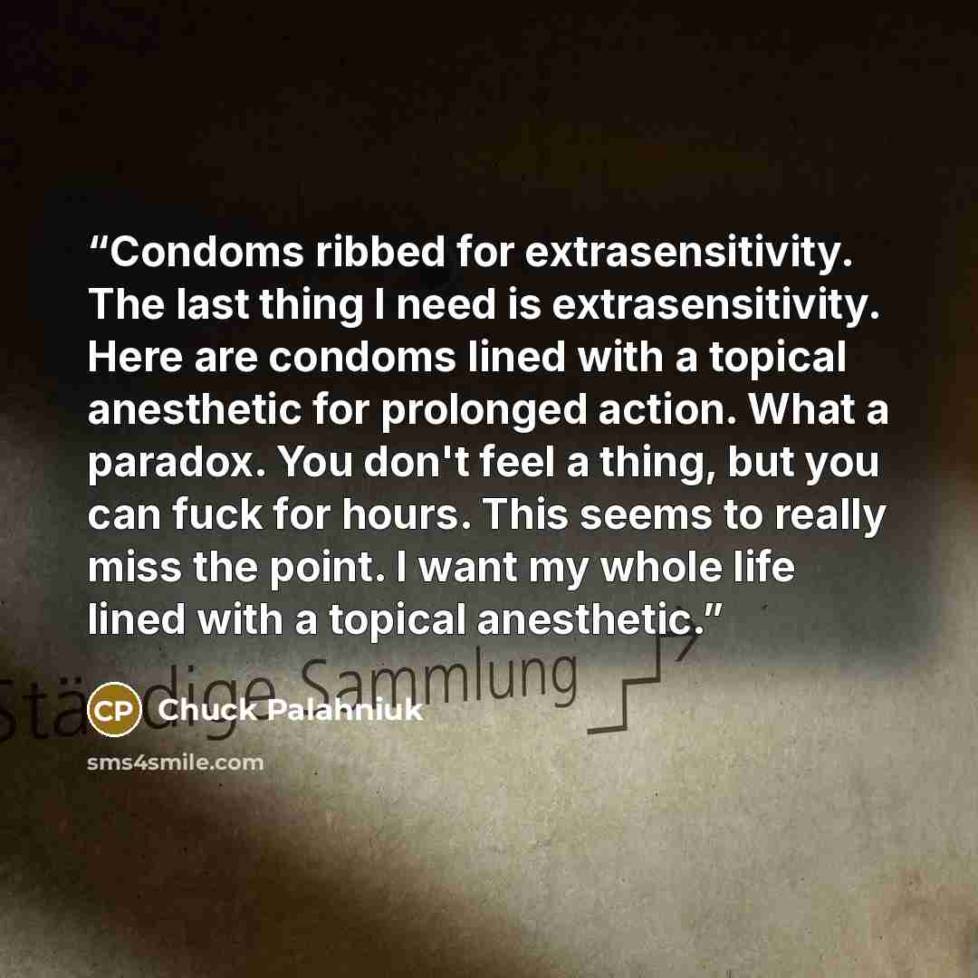 “Condoms ribbed for extrasensitivity. The last thing I need is extrasensitivity. Here are condoms lined with a topical anesthetic for prolonged action. What a paradox. You don't feel a thing, but you can fuck for hours. This seems to really miss the point. I want my whole life lined with a topical…” quote by Chuck Palahniuk