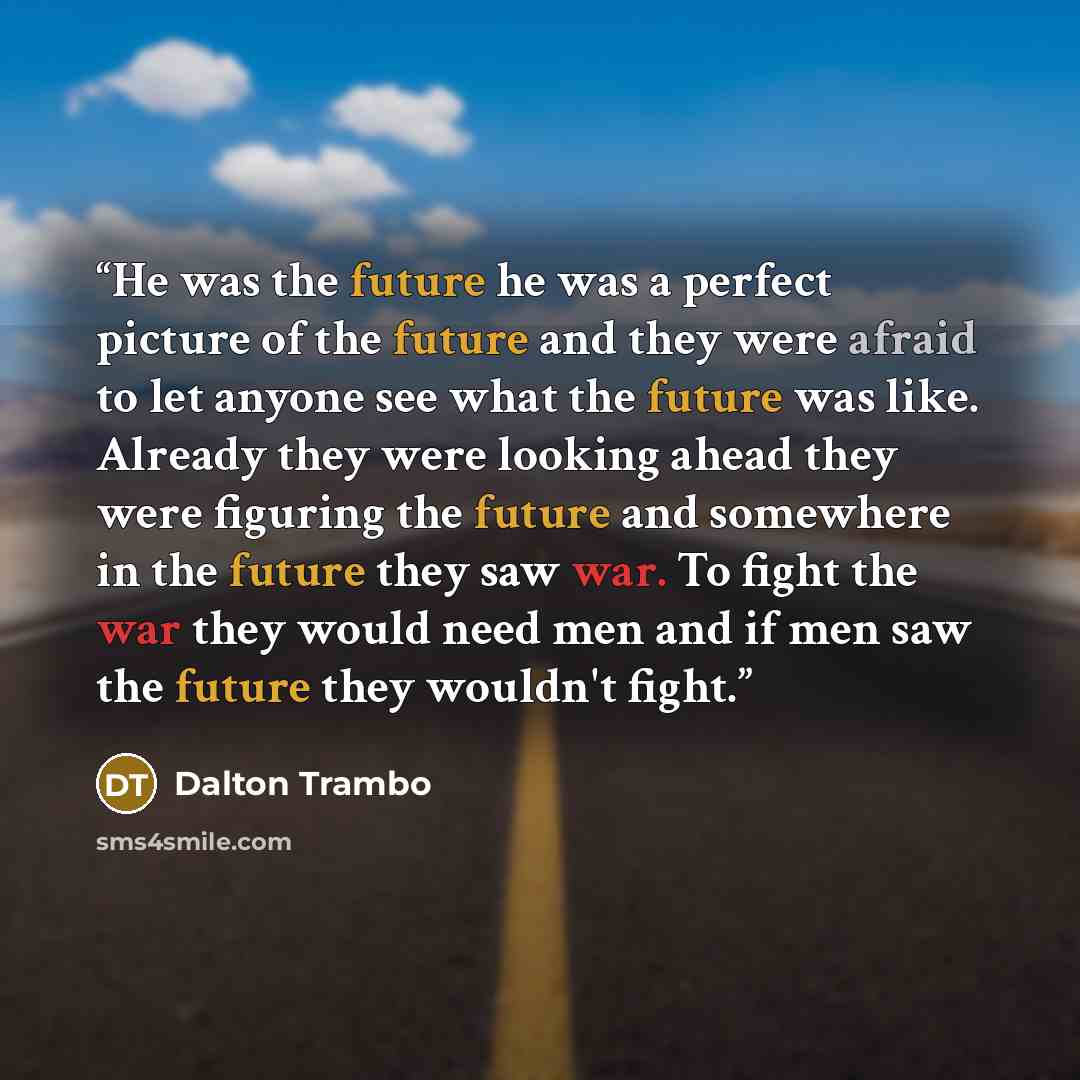 “He was the future he was a perfect picture of the future and they were afraid to let anyone see what the future was like. Already they were looking ahead they were figuring the future and somewhere in the future they saw war. To fight the war they would need men and if men saw the future they…” quote by Dalton Trambo