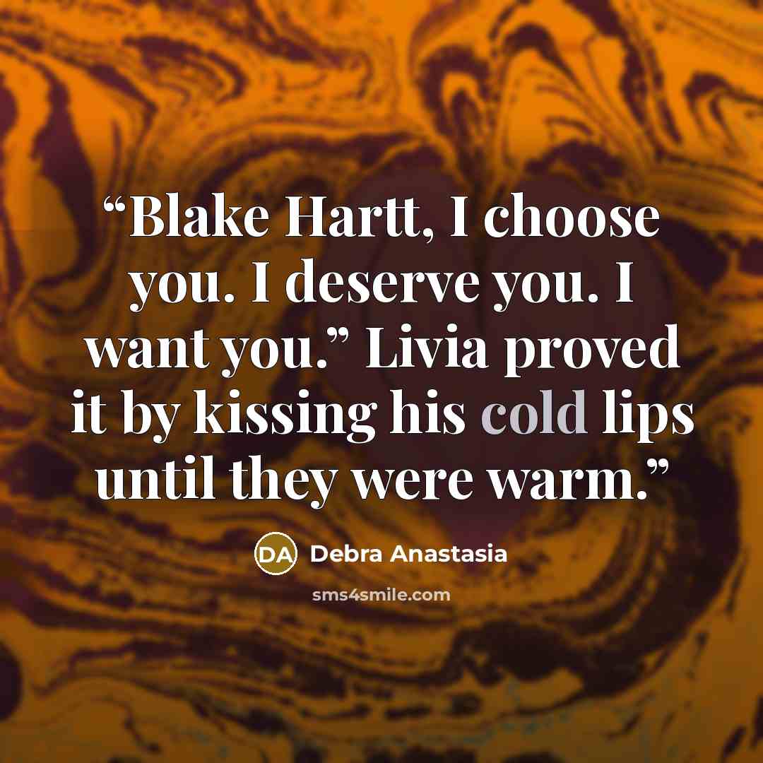“Blake Hartt, I choose you. I deserve you. I want you.” Livia proved it by kissing his cold lips until they were warm.” quote by Debra Anastasia