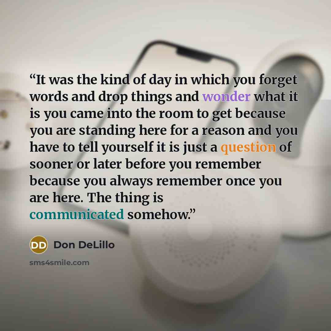 “It was the kind of day in which you forget words and drop things and wonder what it is you came into the room to get because you are standing here for a reason and you have to tell yourself it is just a question of sooner or later before you remember because you always remember once you are here…” quote by Don DeLillo