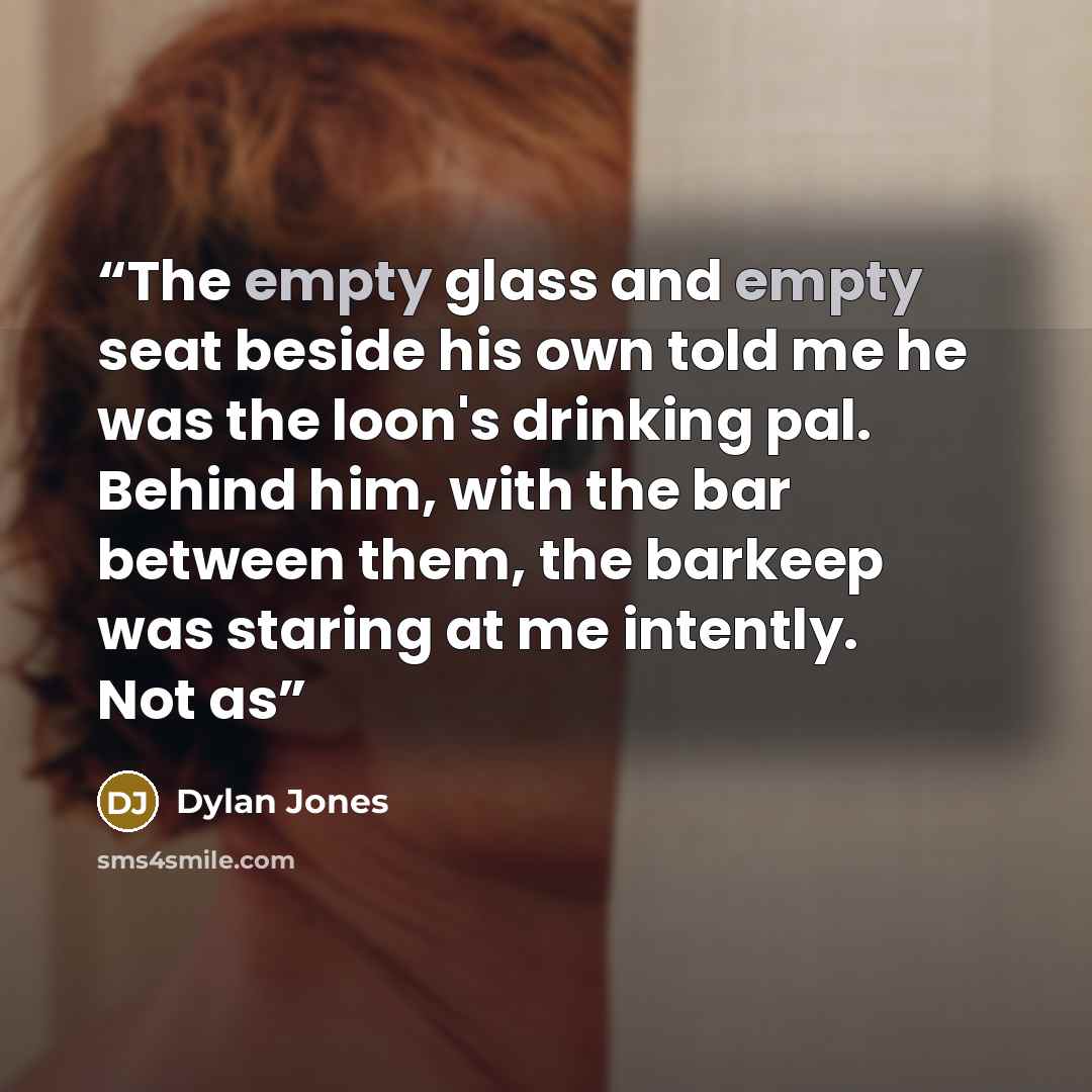 “The empty glass and empty seat beside his own told me he was the loon's drinking pal. Behind him, with the bar between them, the barkeep was staring at me intently. Not as” quote by Dylan Jones