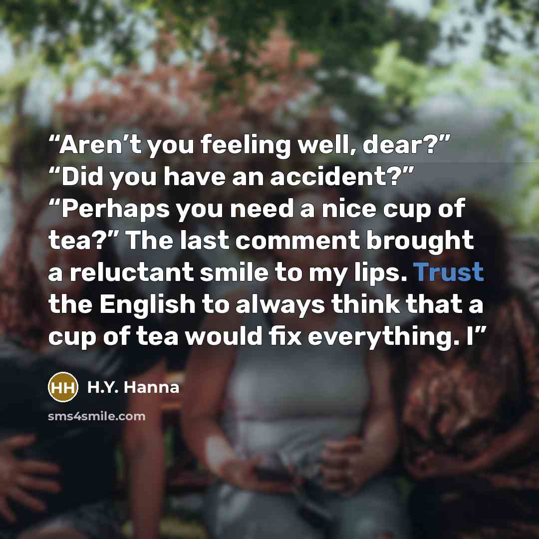“Aren’t you feeling well, dear?” “Did you have an accident?” “Perhaps you need a nice cup of tea?” The last comment brought a reluctant smile to my lips. Trust the English to always think that a cup of tea would fix everything. I” quote by H.Y. Hanna
