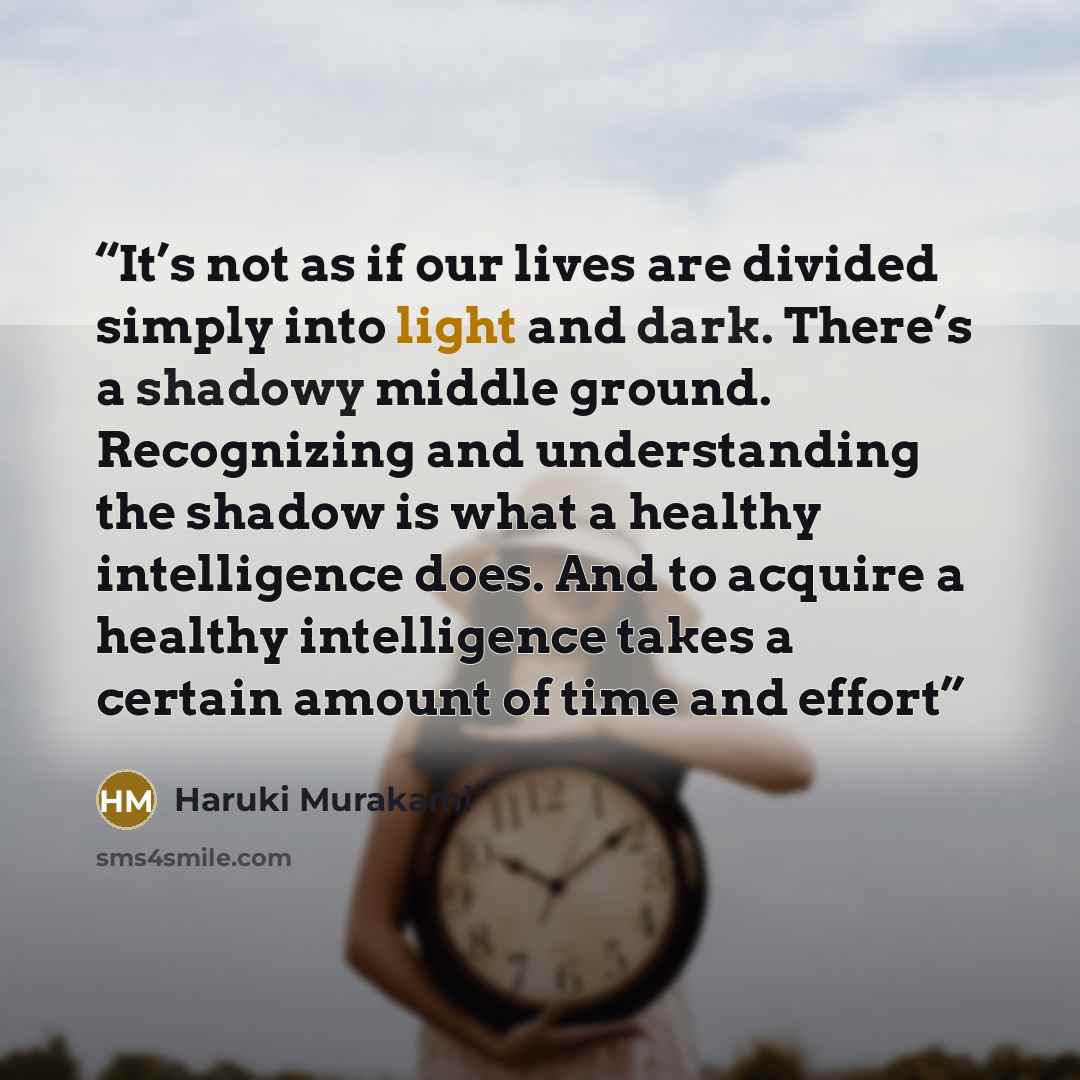 “It’s not as if our lives are divided simply into light and dark. There’s a shadowy middle ground. Recognizing and understanding the shadow is what a healthy intelligence does. And to acquire a healthy intelligence takes a certain amount of time and effort” quote by Haruki Murakami