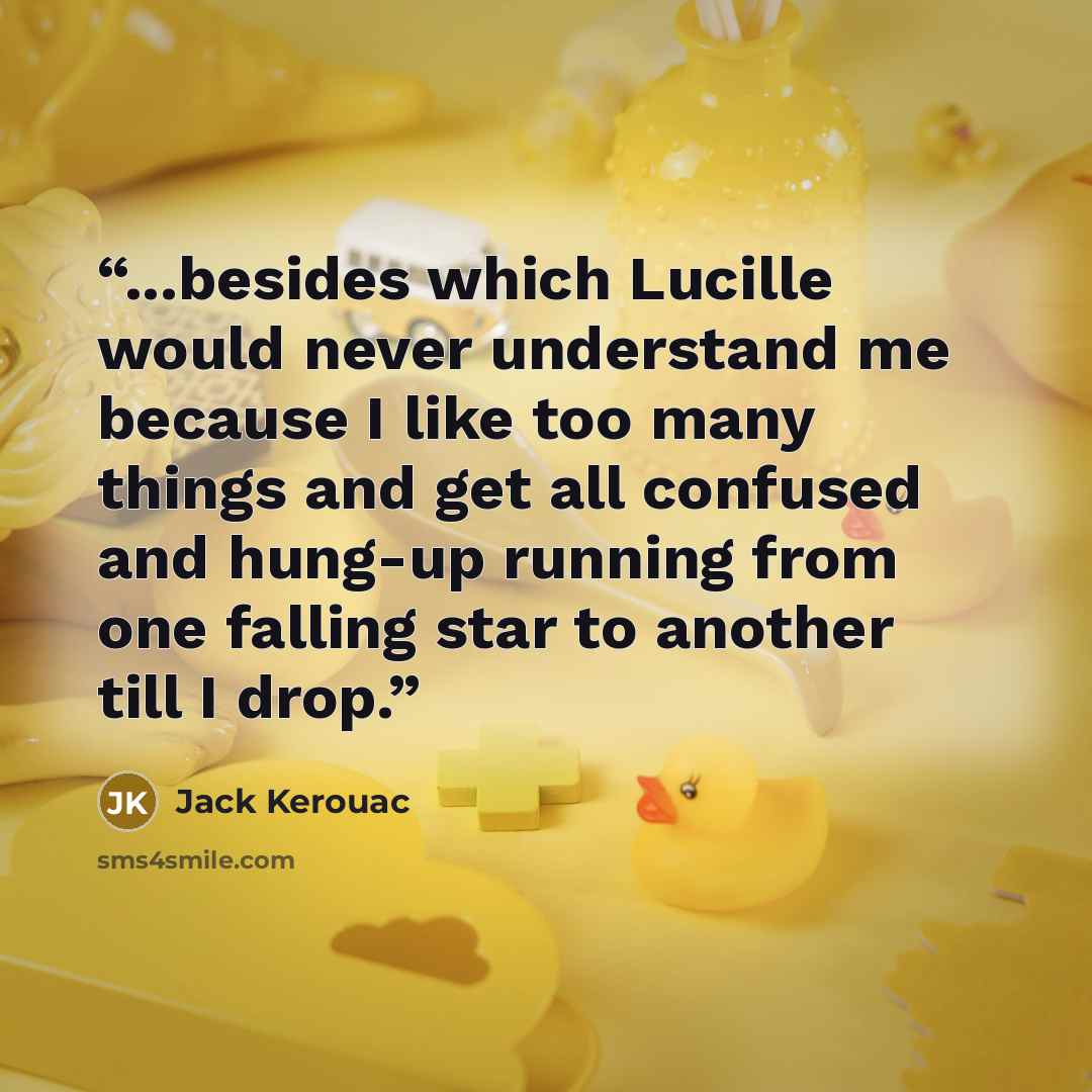 “...besides which Lucille would never understand me because I like too many things and get all confused and hung-up running from one falling star to another till I drop.” quote by Jack Kerouac