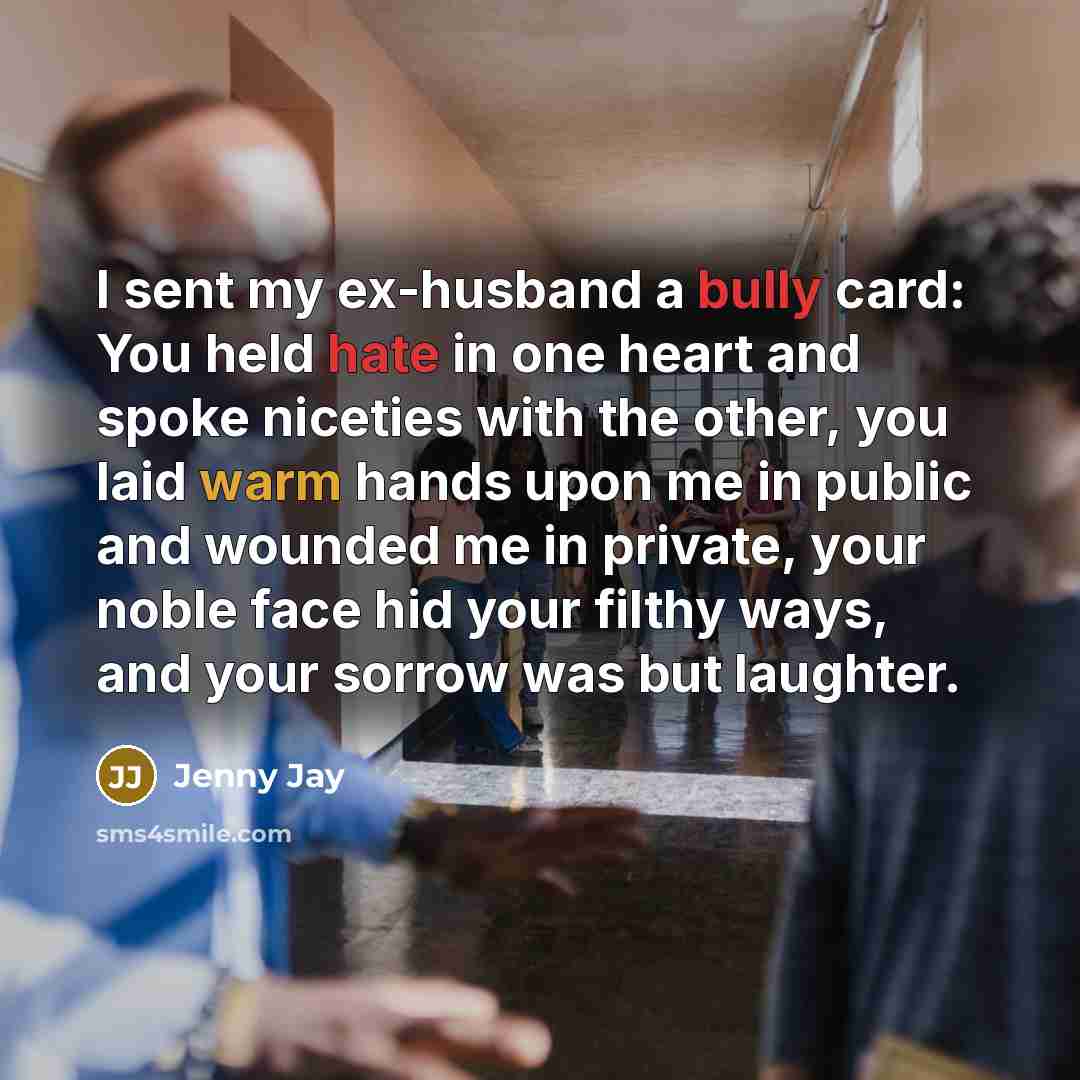 “I sent my ex-husband a bully card: You held hate in one heart and spoke niceties with the other, you laid warm hands upon me in public and wounded me in private, your noble face hid your filthy ways, and your sorrow was but laughter.” quote by Jenny Jay