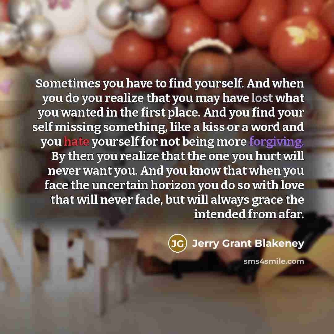 “Sometimes you have to find yourself. And when you do you realize that you may have lost what you wanted in the first place. And you find your self missing something, like a kiss or a word and you hate yourself for not being more forgiving. By then you realize that the one you hurt will never want…” quote by Jerry Grant Blakeney