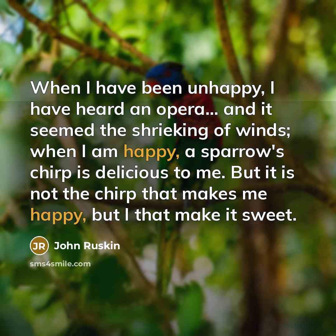 “When I have been unhappy, I have heard an opera... and it seemed the shrieking of winds; when I am happy, a sparrow's chirp is delicious to me. But it is not the chirp that makes me happy, but I that make it sweet.” quote by John Ruskin