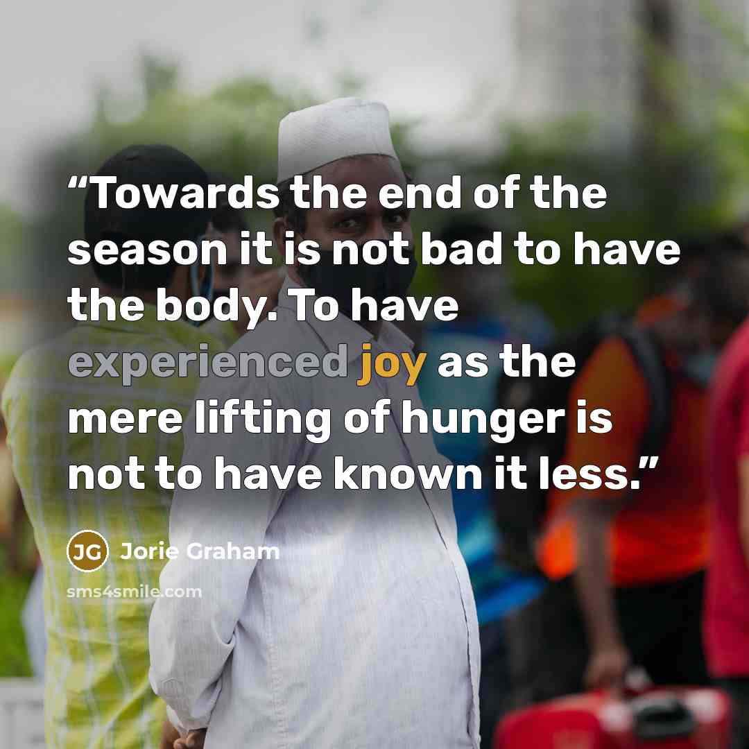 “Towards the end of the season it is not bad to have the body. To have experienced joy as the mere lifting of hunger is not to have known it less.” quote by Jorie Graham