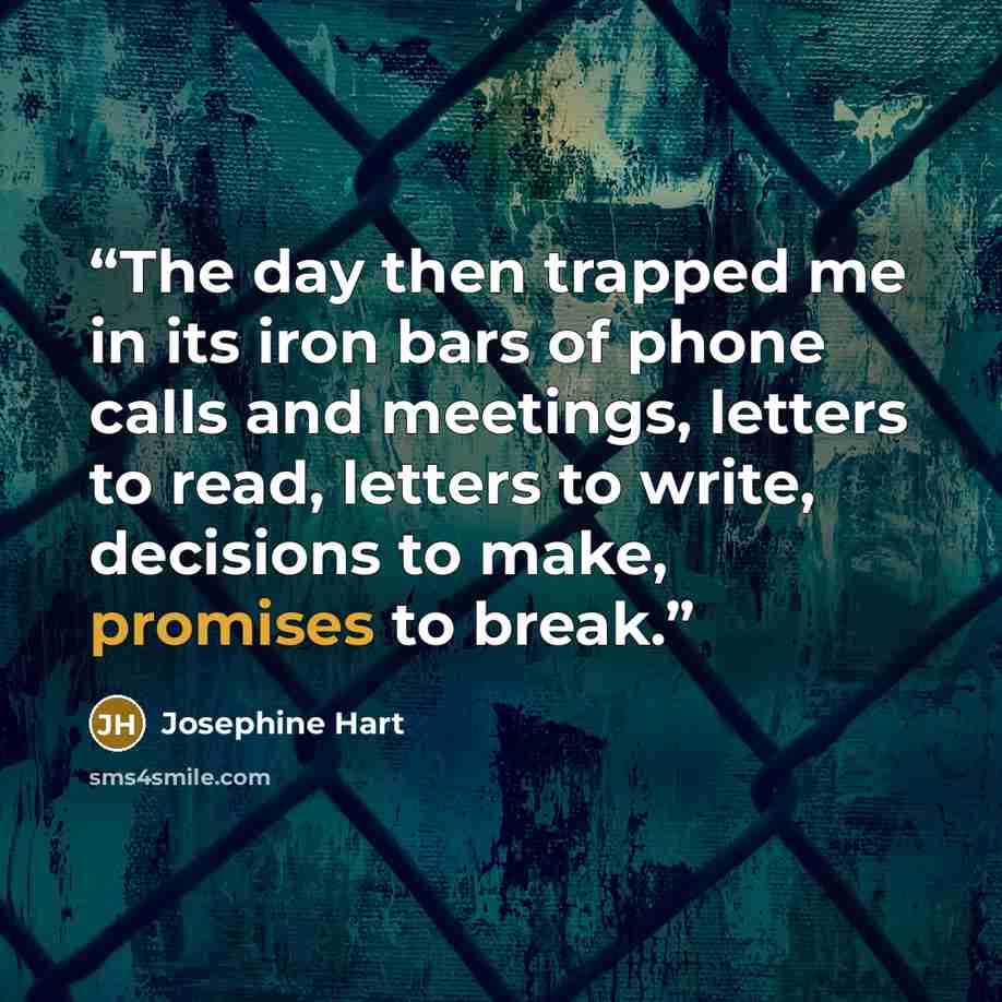 “The day then trapped me in its iron bars of phone calls and meetings, letters to read, letters to write, decisions to make, promises to break.” quote by Josephine Hart